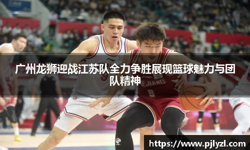 广州龙狮迎战江苏队全力争胜展现篮球魅力与团队精神